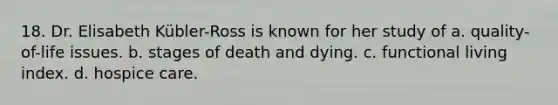 18. Dr. Elisabeth Kübler-Ross is known for her study of a. quality-of-life issues. b. stages of death and dying. c. functional living index. d. hospice care.