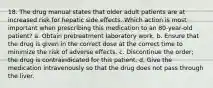 18. The drug manual states that older adult patients are at increased risk for hepatic side effects. Which action is most important when prescribing this medication to an 80-year-old patient? a. Obtain pretreatment laboratory work. b. Ensure that the drug is given in the correct dose at the correct time to minimize the risk of adverse effects. c. Discontinue the order; the drug is contraindicated for this patient. d. Give the medication intravenously so that the drug does not pass through the liver.