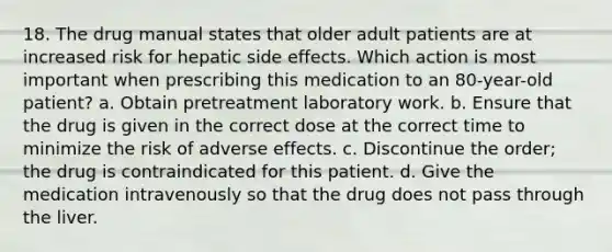 18. The drug manual states that older adult patients are at increased risk for hepatic side effects. Which action is most important when prescribing this medication to an 80-year-old patient? a. Obtain pretreatment laboratory work. b. Ensure that the drug is given in the correct dose at the correct time to minimize the risk of adverse effects. c. Discontinue the order; the drug is contraindicated for this patient. d. Give the medication intravenously so that the drug does not pass through the liver.