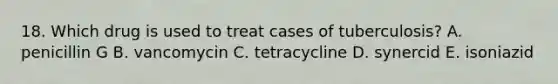 18. Which drug is used to treat cases of tuberculosis? A. penicillin G B. vancomycin C. tetracycline D. synercid E. isoniazid