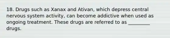 18. Drugs such as Xanax and Ativan, which depress central nervous system activity, can become addictive when used as ongoing treatment. These drugs are referred to as _________ drugs.