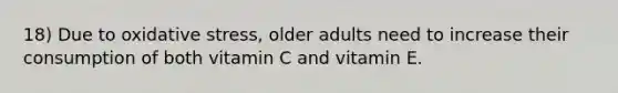 18) Due to oxidative stress, older adults need to increase their consumption of both vitamin C and vitamin E.