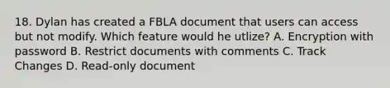 18. Dylan has created a FBLA document that users can access but not modify. Which feature would he utlize? A. Encryption with password B. Restrict documents with comments C. Track Changes D. Read-only document