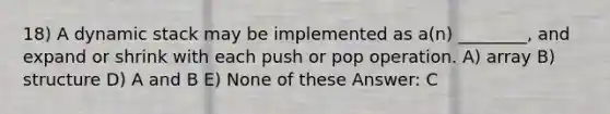 18) A dynamic stack may be implemented as a(n) ________, and expand or shrink with each push or pop operation. A) array B) structure D) A and B E) None of these Answer: C