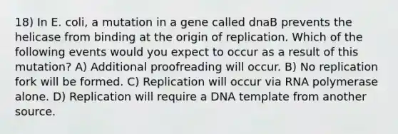 18) In E. coli, a mutation in a gene called dnaB prevents the helicase from binding at the origin of replication. Which of the following events would you expect to occur as a result of this mutation? A) Additional proofreading will occur. B) No replication fork will be formed. C) Replication will occur via RNA polymerase alone. D) Replication will require a DNA template from another source.