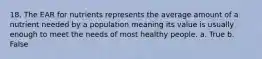 18. The EAR for nutrients represents the average amount of a nutrient needed by a population meaning its value is usually enough to meet the needs of most healthy people. a. True b. False