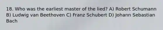 18. Who was the earliest master of the lied? A) Robert Schumann B) Ludwig van Beethoven C) Franz Schubert D) Johann Sebastian Bach