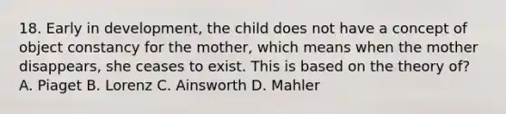 18. Early in development, the child does not have a concept of object constancy for the mother, which means when the mother disappears, she ceases to exist. This is based on the theory of? A. Piaget B. Lorenz C. Ainsworth D. Mahler