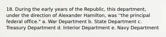 18. During the early years of the Republic, this department, under the direction of <a href='https://www.questionai.com/knowledge/kk5OpKjFkP-alexander-hamilton' class='anchor-knowledge'>alexander hamilton</a>, was ''the principal federal office." a. War Department b. State Department c. Treasury Department d. Interior Department e. Navy Department