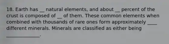 18. Earth has __ natural elements, and about __ percent of the crust is composed of __ of them. These common elements when combined with thousands of rare ones form approximately ____ different minerals. Minerals are classified as either being ______________.