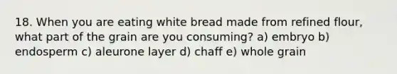 18. When you are eating white bread made from refined flour, what part of the grain are you consuming? a) embryo b) endosperm c) aleurone layer d) chaff e) whole grain