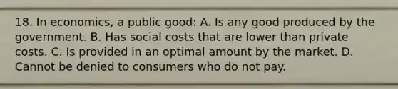 18. In economics, a public good: A. Is any good produced by the government. B. Has social costs that are lower than private costs. C. Is provided in an optimal amount by the market. D. Cannot be denied to consumers who do not pay.