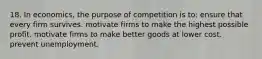 18. In economics, the purpose of competition is to: ensure that every firm survives. motivate firms to make the highest possible profit. motivate firms to make better goods at lower cost. prevent unemployment.