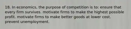 18. In economics, the purpose of competition is to: ensure that every firm survives. motivate firms to make the highest possible profit. motivate firms to make better goods at lower cost. prevent unemployment.