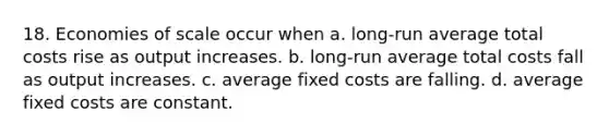 18. Economies of scale occur when a. long-run average total costs rise as output increases. b. long-run average total costs fall as output increases. c. average fixed costs are falling. d. average fixed costs are constant.