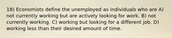 18) Economists define the unemployed as individuals who are A) not currently working but are actively looking for work. B) not currently working. C) working but looking for a different job. D) working <a href='https://www.questionai.com/knowledge/k7BtlYpAMX-less-than' class='anchor-knowledge'>less than</a> their desired amount of time.