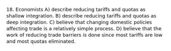 18. Economists A) describe reducing tariffs and quotas as shallow integration. B) describe reducing tariffs and quotas as deep integration. C) believe that changing domestic policies affecting trade is a relatively simple process. D) believe that the work of reducing trade barriers is done since most tariffs are low and most quotas eliminated.