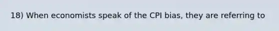 18) When economists speak of the CPI bias, they are referring to