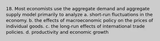 18. Most economists use the aggregate demand and aggregate supply model primarily to analyze a. short-run fluctuations in the economy. b. the effects of macroeconomic policy on the prices of individual goods. c. the long-run effects of international trade policies. d. productivity and economic growth