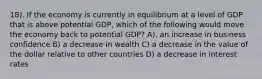 18). If the economy is currently in equilibrium at a level of GDP that is above potential GDP, which of the following would move the economy back to potential GDP? A). an increase in business confidence B) a decrease in wealth C) a decrease in the value of the dollar relative to other countries D) a decrease in interest rates