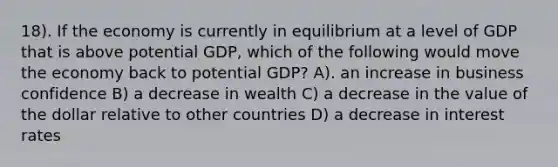 18). If the economy is currently in equilibrium at a level of GDP that is above potential GDP, which of the following would move the economy back to potential GDP? A). an increase in business confidence B) a decrease in wealth C) a decrease in the value of the dollar relative to other countries D) a decrease in interest rates