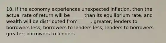 18. If the economy experiences unexpected inflation, then the actual rate of return will be _____ than its equilibrium rate, and wealth will be distributed from _____. greater; lenders to borrowers less; borrowers to lenders less; lenders to borrowers greater; borrowers to lenders