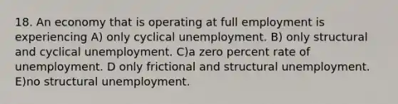 18. An economy that is operating at full employment is experiencing A) only cyclical unemployment. B) only structural and cyclical unemployment. C)a zero percent rate of unemployment. D only frictional and structural unemployment. E)no structural unemployment.