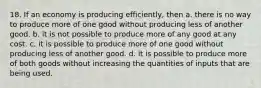 18. If an economy is producing efficiently, then a. there is no way to produce more of one good without producing less of another good. b. it is not possible to produce more of any good at any cost. c. it is possible to produce more of one good without producing less of another good. d. it is possible to produce more of both goods without increasing the quantities of inputs that are being used.