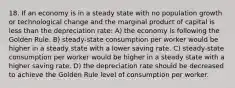 18. If an economy is in a steady state with no population growth or technological change and the marginal product of capital is less than the depreciation rate: A) the economy is following the Golden Rule. B) steady-state consumption per worker would be higher in a steady state with a lower saving rate. C) steady-state consumption per worker would be higher in a steady state with a higher saving rate. D) the depreciation rate should be decreased to achieve the Golden Rule level of consumption per worker.