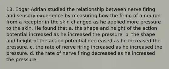 18. Edgar Adrian studied the relationship between nerve firing and sensory experience by measuring how the firing of a neuron from a receptor in the skin changed as he applied more pressure to the skin. He found that a. the shape and height of the action potential increased as he increased the pressure. b. the shape and height of the action potential decreased as he increased the pressure. c. the rate of nerve firing increased as he increased the pressure. d. the rate of nerve firing decreased as he increased the pressure.