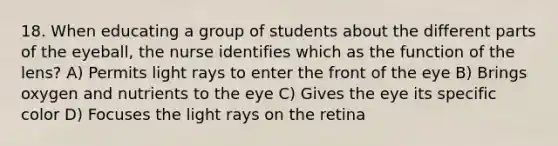 18. When educating a group of students about the different parts of the eyeball, the nurse identifies which as the function of the lens? A) Permits light rays to enter the front of the eye B) Brings oxygen and nutrients to the eye C) Gives the eye its specific color D) Focuses the light rays on the retina