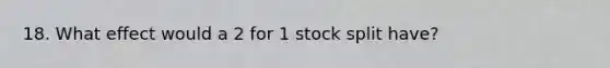 18. What effect would a 2 for 1 stock split have?