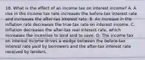 18. What is the effect of an income tax on interest​ income? A. A rise in the income tax rate increases the​ before-tax interest rate and increases the​ after-tax interest rate. B. An increase in the inflation rate decreases the true tax rate on interest income. C. Inflation decreases the​ after-tax real interest​ rate, which increases the incentive to lend and to save. D. The income tax on interest income drives a wedge between the​ before-tax interest rate paid by borrowers and the​ after-tax interest rate received by lenders.