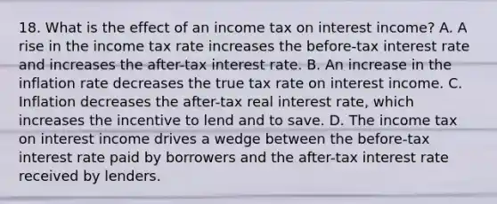 18. What is the effect of an income tax on interest​ income? A. A rise in the income tax rate increases the​ before-tax interest rate and increases the​ after-tax interest rate. B. An increase in the inflation rate decreases the true tax rate on interest income. C. Inflation decreases the​ after-tax real interest​ rate, which increases the incentive to lend and to save. D. The income tax on interest income drives a wedge between the​ before-tax interest rate paid by borrowers and the​ after-tax interest rate received by lenders.