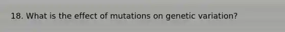 18. What is the effect of mutations on genetic variation?