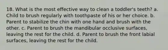 18. What is the most effective way to clean a toddler's teeth? a. Child to brush regularly with toothpaste of his or her choice. b. Parent to stabilize the chin with one hand and brush with the other. c. Parent to brush the mandibular occlusive surfaces, leaving the rest for the child. d. Parent to brush the front labial surfaces, leaving the rest for the child.