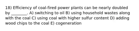 18) Efficiency of coal-fired power plants can be nearly doubled by ________. A) switching to oil B) using household wastes along with the coal C) using coal with higher sulfur content D) adding wood chips to the coal E) cogeneration