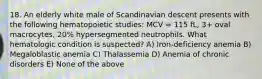 18. An elderly white male of Scandinavian descent presents with the following hematopoietic studies: MCV = 115 fL, 3+ oval macrocytes, 20% hypersegmented neutrophils. What hematologic condition is suspected? A) Iron-deficiency anemia B) Megaloblastic anemia C) Thalassemia D) Anemia of chronic disorders E) None of the above