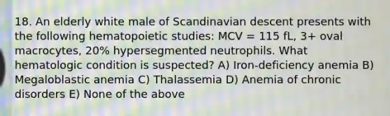 18. An elderly white male of Scandinavian descent presents with the following hematopoietic studies: MCV = 115 fL, 3+ oval macrocytes, 20% hypersegmented neutrophils. What hematologic condition is suspected? A) Iron-deficiency anemia B) Megaloblastic anemia C) Thalassemia D) Anemia of chronic disorders E) None of the above