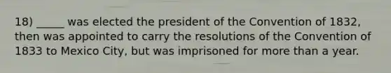 18) _____ was elected the president of the Convention of 1832, then was appointed to carry the resolutions of the Convention of 1833 to Mexico City, but was imprisoned for more than a year.