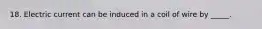 18. Electric current can be induced in a coil of wire by _____.