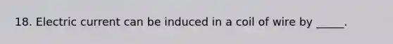 18. Electric current can be induced in a coil of wire by _____.