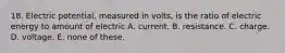 18. Electric potential, measured in volts, is the ratio of electric energy to amount of electric A. current. B. resistance. C. charge. D. voltage. E. none of these.