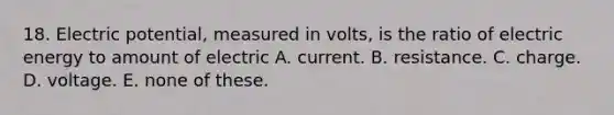 18. Electric potential, measured in volts, is the ratio of electric energy to amount of electric A. current. B. resistance. C. charge. D. voltage. E. none of these.