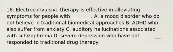 18. Electroconvulsive therapy is effective in alleviating symptoms for people with ________. A. a mood disorder who do not believe in traditional biomedical approaches B. ADHD who also suffer from anxiety C. auditory hallucinations associated with schizophrenia D. severe depression who have not responded to traditional drug therapy