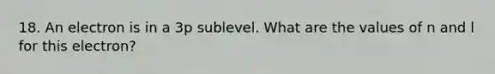 18. An electron is in a 3p sublevel. What are the values of n and l for this electron? ​