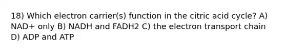 18) Which electron carrier(s) function in the citric acid cycle? A) NAD+ only B) NADH and FADH2 C) the electron transport chain D) ADP and ATP