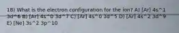 18) What is the electron configuration for the ion? A) [Ar] 4s^1 3d^6 B) [Ar] 4s^0 3d^7 C) [Ar] 4s^0 3d^5 D) [Ar] 4s^2 3d^9 E) [Ne] 3s^2 3p^10