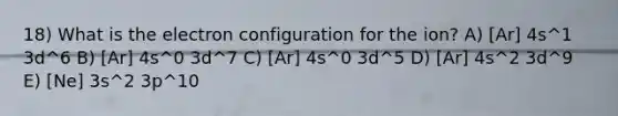 18) What is the electron configuration for the ion? A) [Ar] 4s^1 3d^6 B) [Ar] 4s^0 3d^7 C) [Ar] 4s^0 3d^5 D) [Ar] 4s^2 3d^9 E) [Ne] 3s^2 3p^10