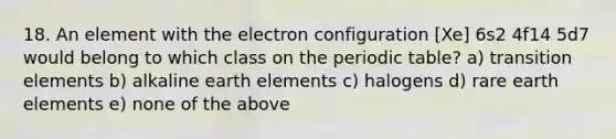 18. An element with the electron configuration [Xe] 6s2 4f14 5d7 would belong to which class on the periodic table? a) transition elements b) alkaline earth elements c) halogens d) rare earth elements e) none of the above